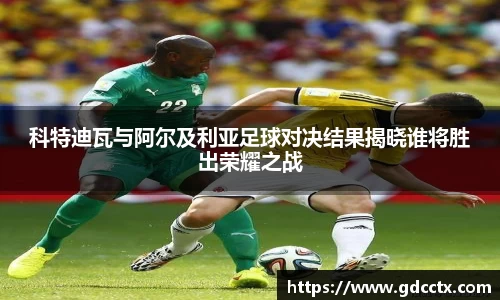 科特迪瓦与阿尔及利亚足球对决结果揭晓谁将胜出荣耀之战